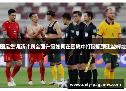 国足集训新计划全面升级如何在困境中打破瓶颈重塑辉煌