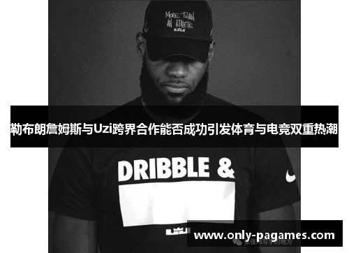 勒布朗詹姆斯与Uzi跨界合作能否成功引发体育与电竞双重热潮
