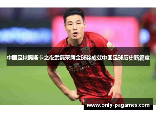 中国足球奥斯卡之夜武磊荣膺金球奖成就中国足球历史新篇章