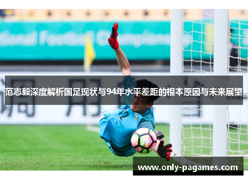 范志毅深度解析国足现状与94年水平差距的根本原因与未来展望