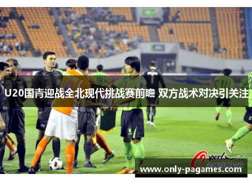 U20国青迎战全北现代挑战赛前瞻 双方战术对决引关注
