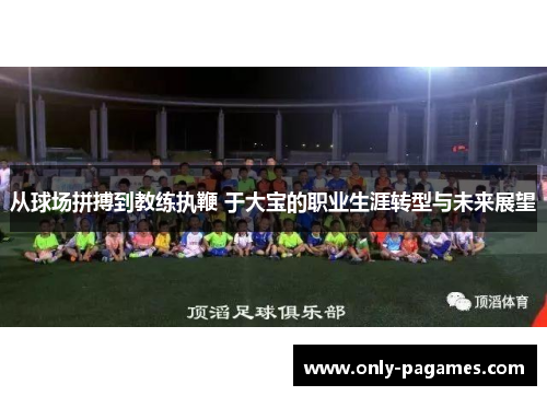 从球场拼搏到教练执鞭 于大宝的职业生涯转型与未来展望