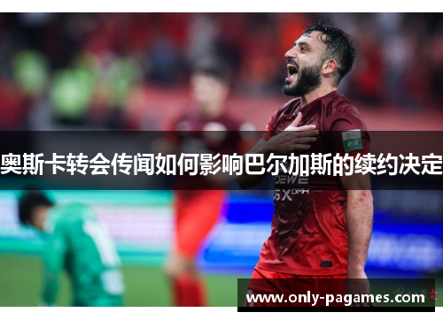 奥斯卡转会传闻如何影响巴尔加斯的续约决定