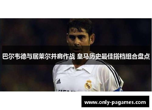 巴尔韦德与居莱尔并肩作战 皇马历史最佳搭档组合盘点