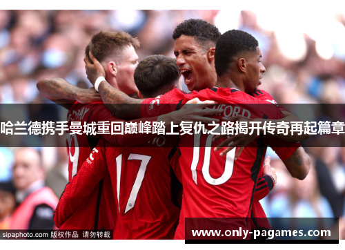 哈兰德携手曼城重回巅峰踏上复仇之路揭开传奇再起篇章