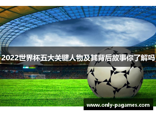 2022世界杯五大关键人物及其背后故事你了解吗
