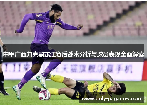 中甲广西力克黑龙江赛后战术分析与球员表现全面解读