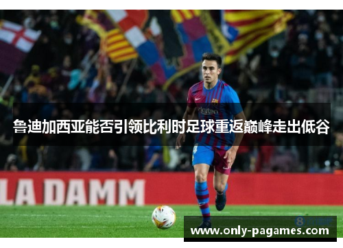鲁迪加西亚能否引领比利时足球重返巅峰走出低谷