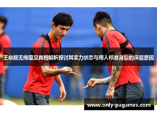 王燊超无缘国足真相解析探讨其实力状态与用人标准背后的深层原因 王燊超无缘国足真相解析探讨其实力状态与用人标准背后的深层原因
