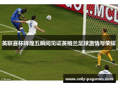 英联赛杯辉煌五瞬间见证英格兰足球激情与荣耀