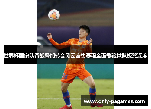 世界杯国家队备战叠加转会风云密集赛程全面考验球队板凳深度