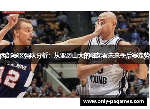 西部赛区强队分析：从亚历山大的崛起看未来季后赛走势