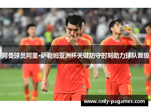 阿曼球员阿里·萨勒姆亚洲杯关键防守时刻助力球队晋级