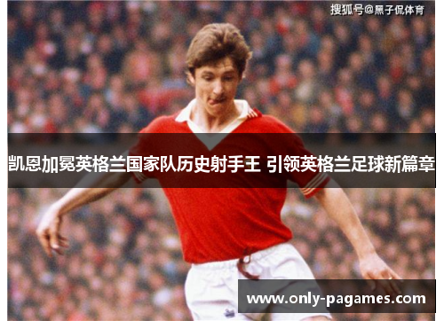 凯恩加冕英格兰国家队历史射手王 引领英格兰足球新篇章